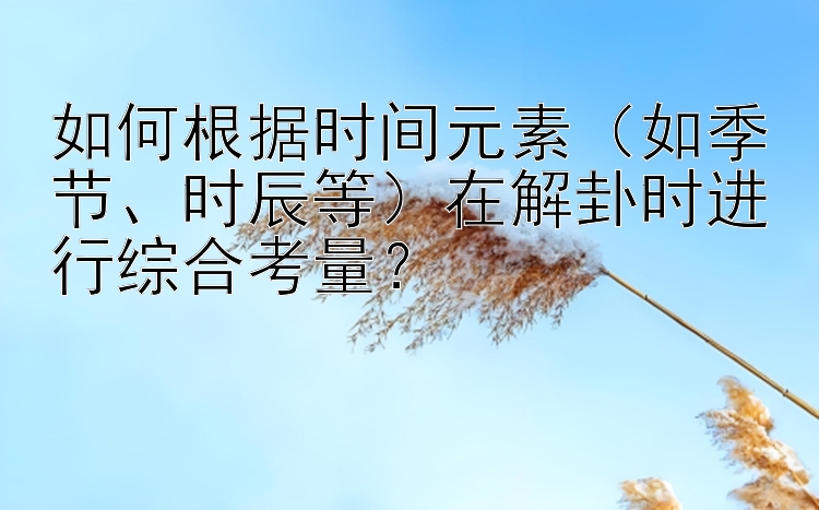 如何根据时间元素（如季节、时辰等）在解卦时进行综合考量？