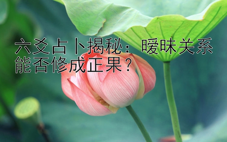 六爻占卜揭秘：暧昧关系能否修成正果？